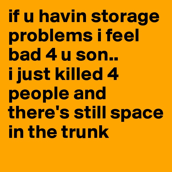 if u havin storage problems i feel bad 4 u son..
i just killed 4 people and there's still space in the trunk