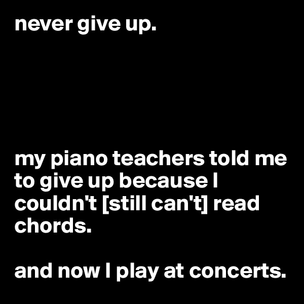 never give up. 





my piano teachers told me to give up because I couldn't [still can't] read chords.

and now I play at concerts.