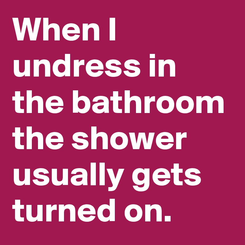 When I undress in the bathroom the shower usually gets turned on.