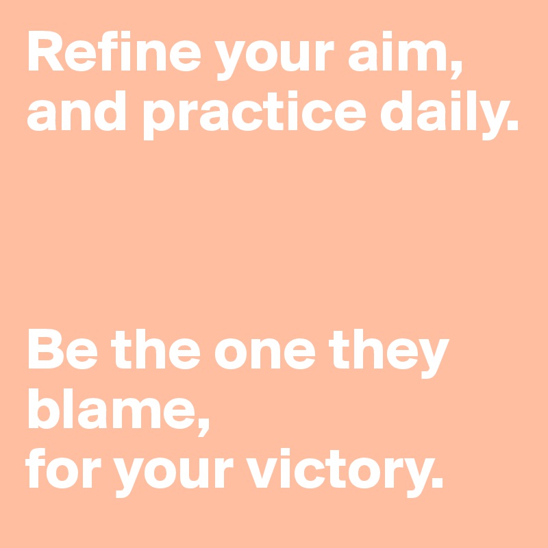 Refine your aim, 
and practice daily. 



Be the one they blame, 
for your victory. 