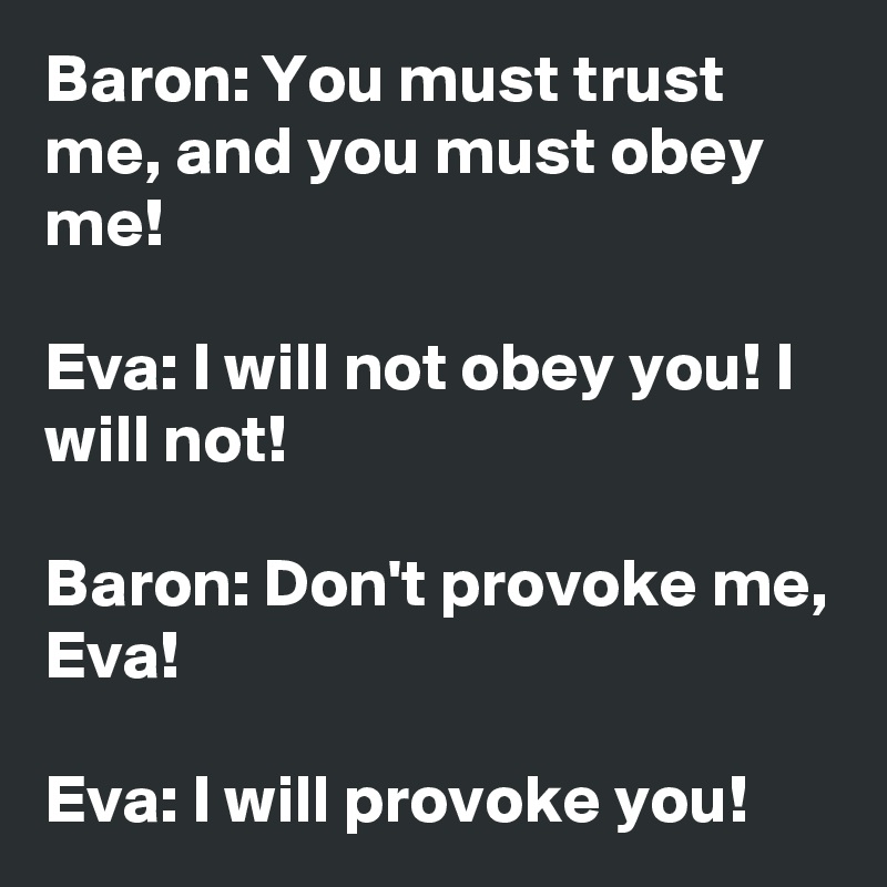 Baron: You must trust me, and you must obey me!

Eva: I will not obey you! I will not!

Baron: Don't provoke me, Eva!

Eva: I will provoke you!