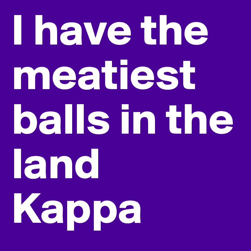 I have the meatiest balls in the land Kappa