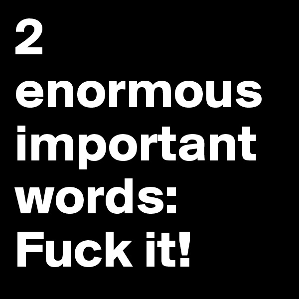 2 enormous important words: Fuck it!