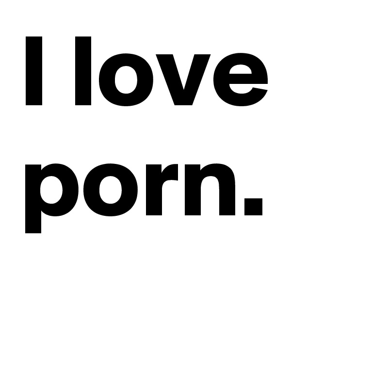 I love porn.