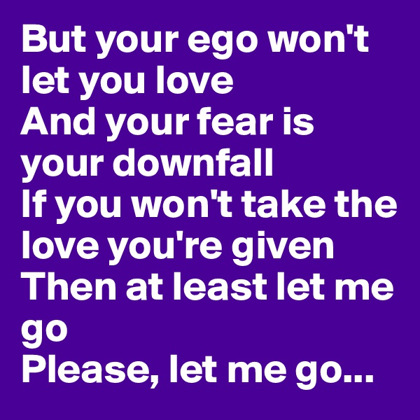 But your ego won't let you love
And your fear is your downfall
If you won't take the love you're given
Then at least let me go
Please, let me go...