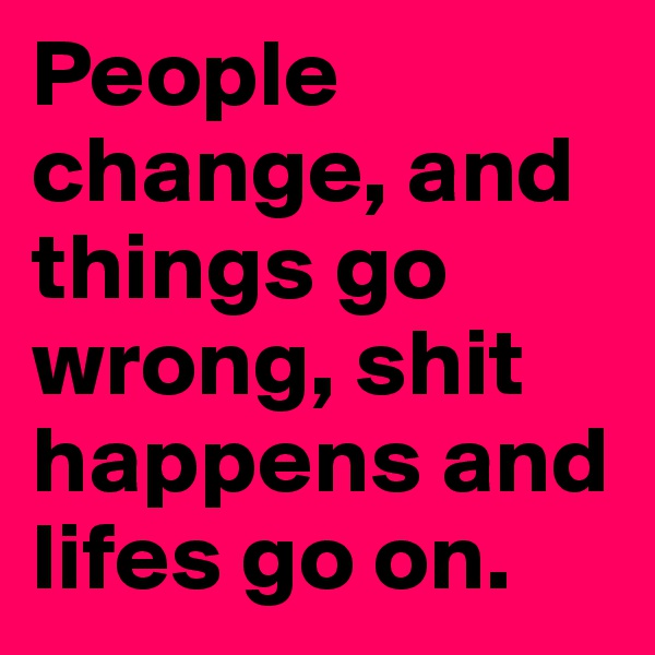 People
change, and things go wrong, shit happens and lifes go on. 