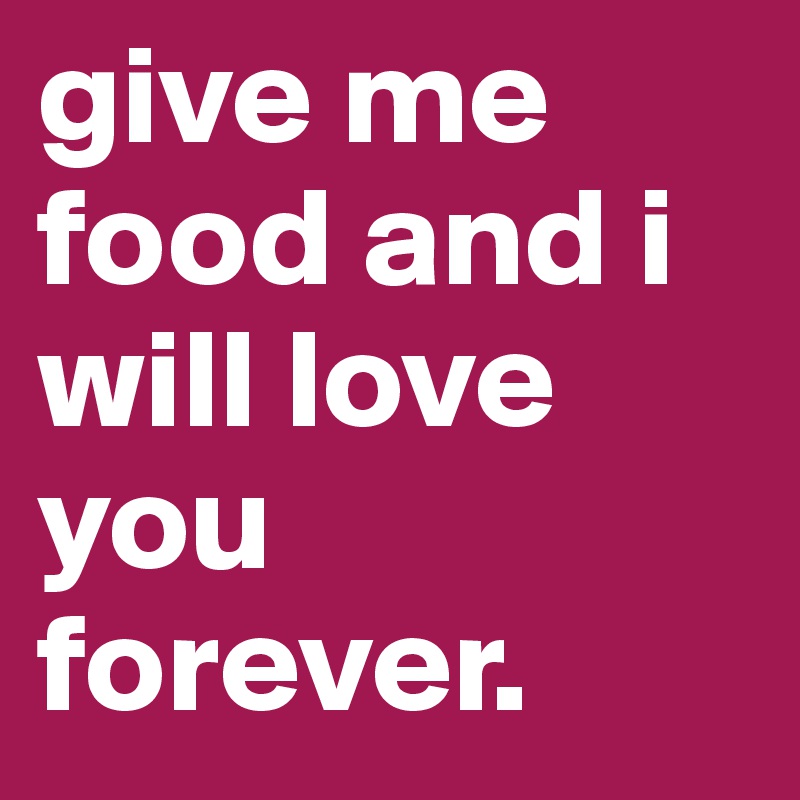 give me food and i will love you forever.