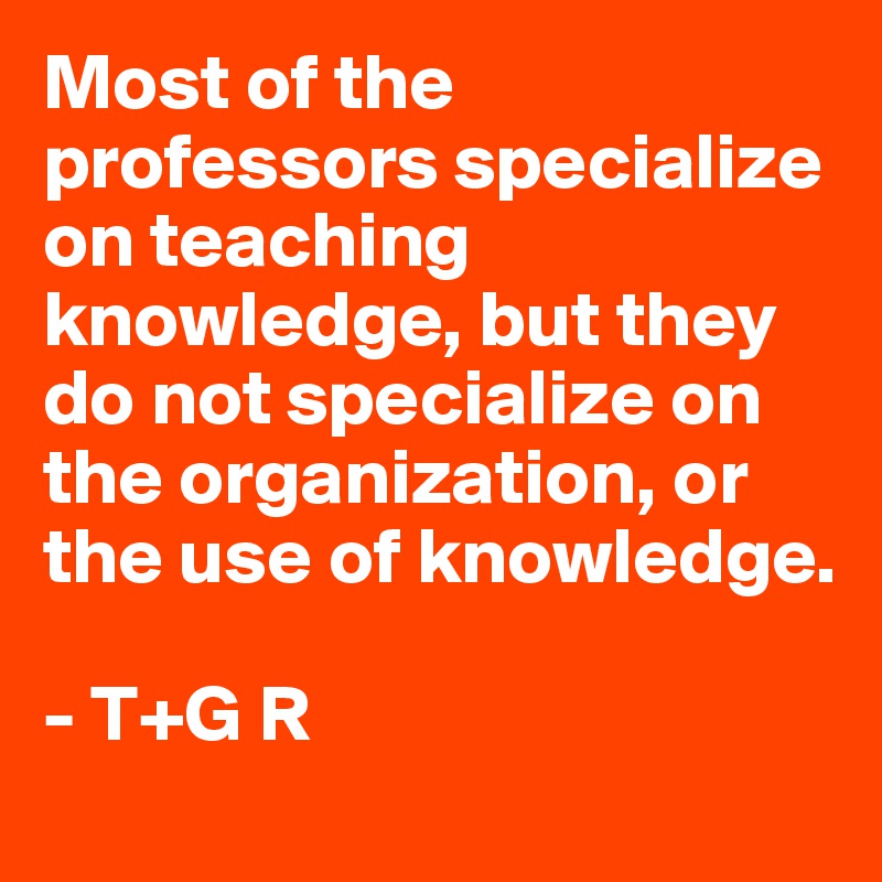 Most of the professors specialize on teaching knowledge, but they do not specialize on the organization, or the use of knowledge.
                             
- T+G R