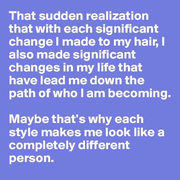 That sudden realization that with each significant change I made to my hair, I also made significant changes in my life that have lead me down the path of who I am becoming. 

Maybe that's why each style makes me look like a completely different person. 