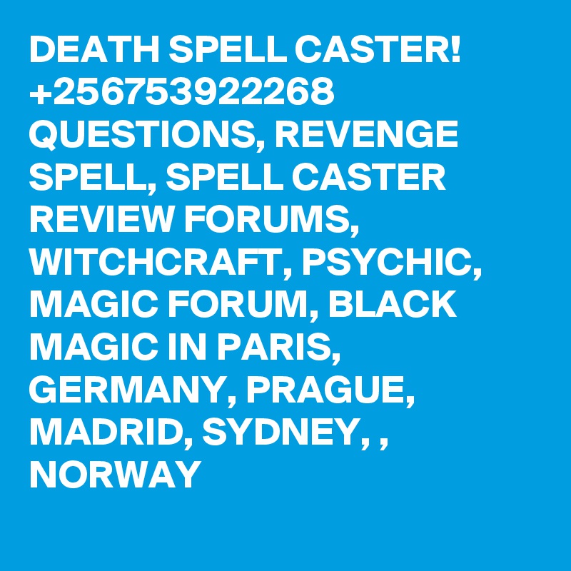 DEATH SPELL CASTER! +256753922268 QUESTIONS, REVENGE SPELL, SPELL CASTER REVIEW FORUMS, WITCHCRAFT, PSYCHIC, MAGIC FORUM, BLACK MAGIC IN PARIS, GERMANY, PRAGUE, MADRID, SYDNEY, , NORWAY

