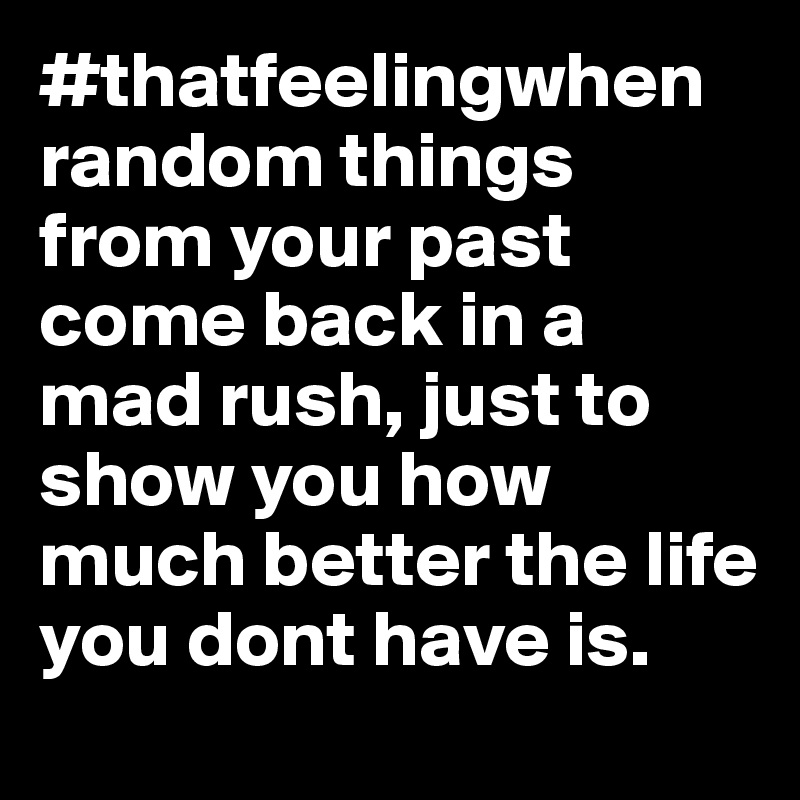 #thatfeelingwhen random things from your past come back in a mad rush, just to show you how much better the life you dont have is.