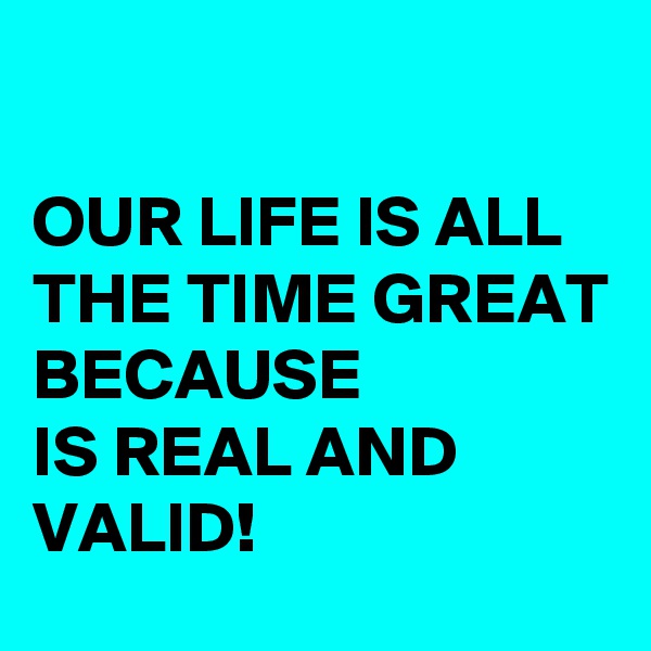 

OUR LIFE IS ALL THE TIME GREAT BECAUSE 
IS REAL AND VALID!