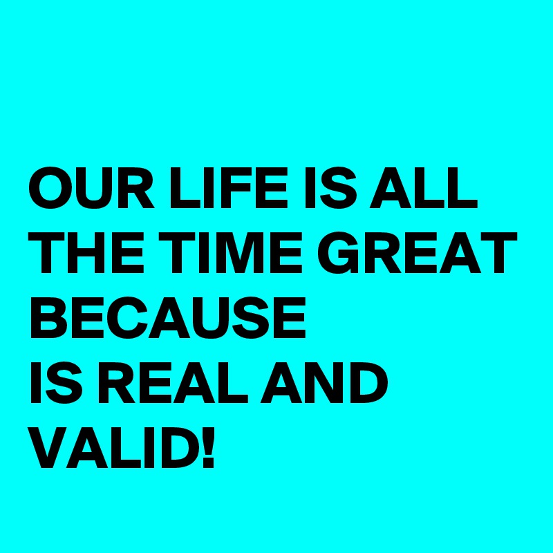 

OUR LIFE IS ALL THE TIME GREAT BECAUSE 
IS REAL AND VALID!
