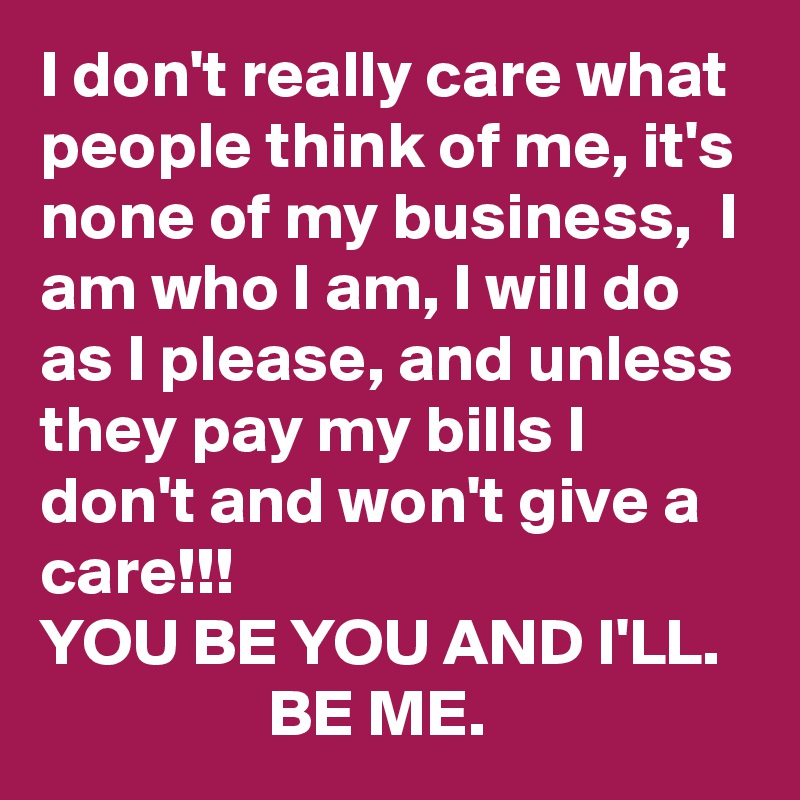 I don't really care what people think of me, it's none of my business,  I am who I am, I will do as I please, and unless they pay my bills I don't and won't give a care!!!            
YOU BE YOU AND I'LL.                    BE ME.