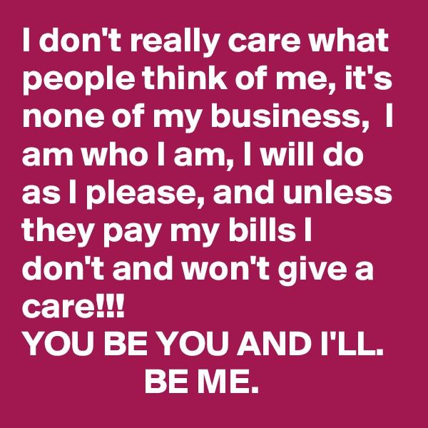 I don't really care what people think of me, it's none of my business,  I am who I am, I will do as I please, and unless they pay my bills I don't and won't give a care!!!            
YOU BE YOU AND I'LL.                    BE ME.