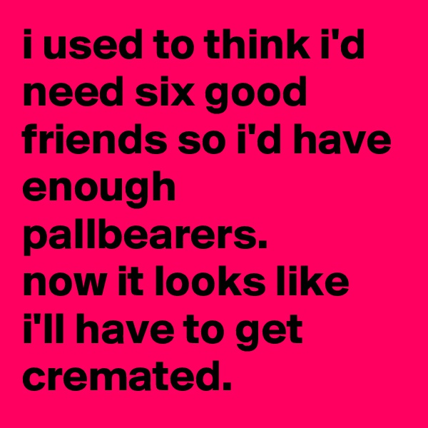 i used to think i'd need six good friends so i'd have enough pallbearers. 
now it looks like i'll have to get cremated.
