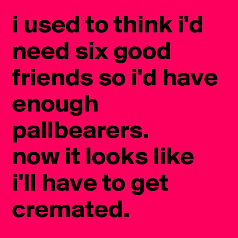i used to think i'd need six good friends so i'd have enough pallbearers. 
now it looks like i'll have to get cremated.