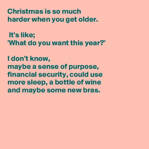 Christmas is so much
harder when you get older.

 It's like; 
'What do you want this year?'

I don't know,  
maybe a sense of purpose, 
financial security, could use
more sleep, a bottle of wine
and maybe some new bras.





