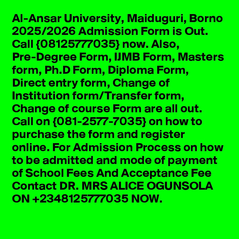 Al-Ansar University, Maiduguri, Borno 2025/2026 Admission Form is Out. Call {08125777035} now. Also, Pre-Degree Form, IJMB Form, Masters form, Ph.D Form, Diploma Form, Direct entry form, Change of Institution form/Transfer form, Change of course Form are all out. Call on {081-2577-7035} on how to purchase the form and register online. For Admission Process on how to be admitted and mode of payment of School Fees And Acceptance Fee Contact DR. MRS ALICE OGUNSOLA ON +2348125777035 NOW.
