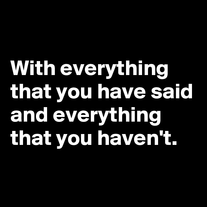 

With everything that you have said and everything that you haven't. 
