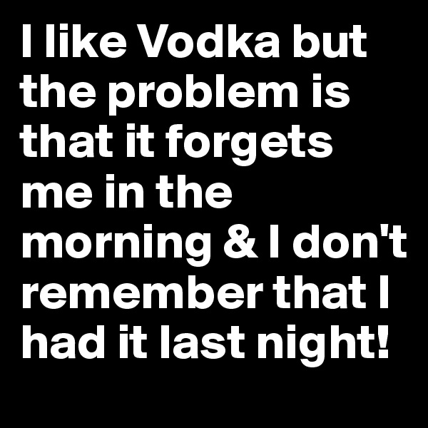 I like Vodka but the problem is that it forgets me in the morning & I don't remember that I had it last night!