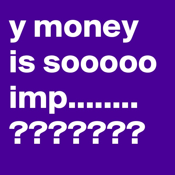 y money is sooooo imp........ ???????