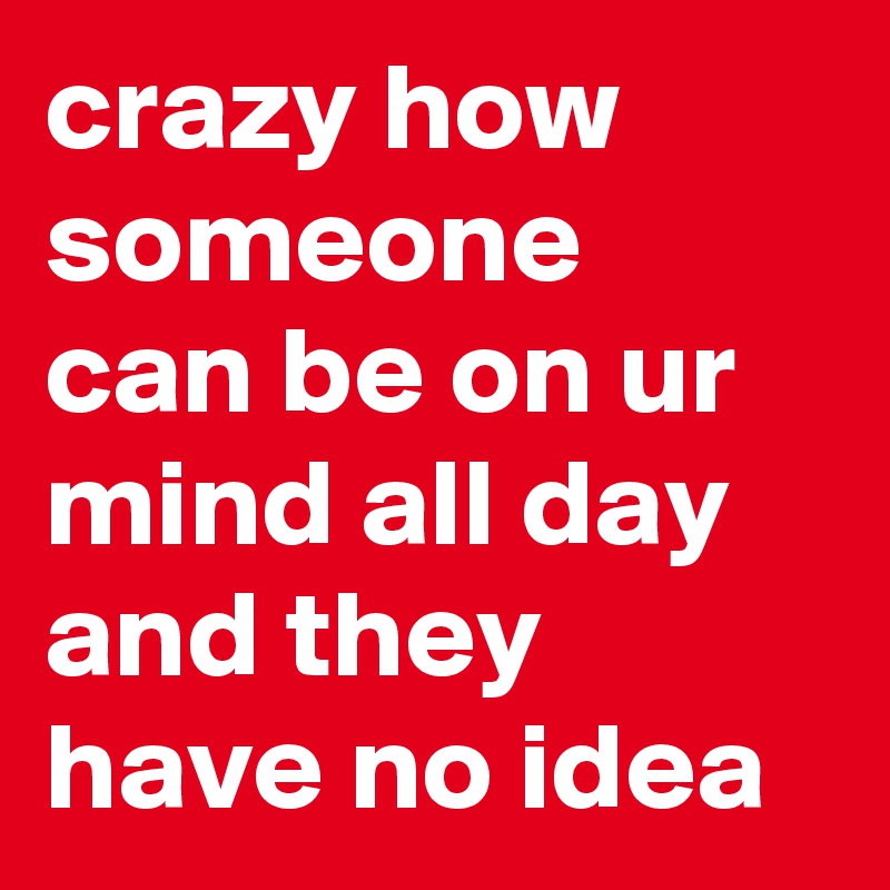 crazy how someone can be on ur mind all day and they have no idea