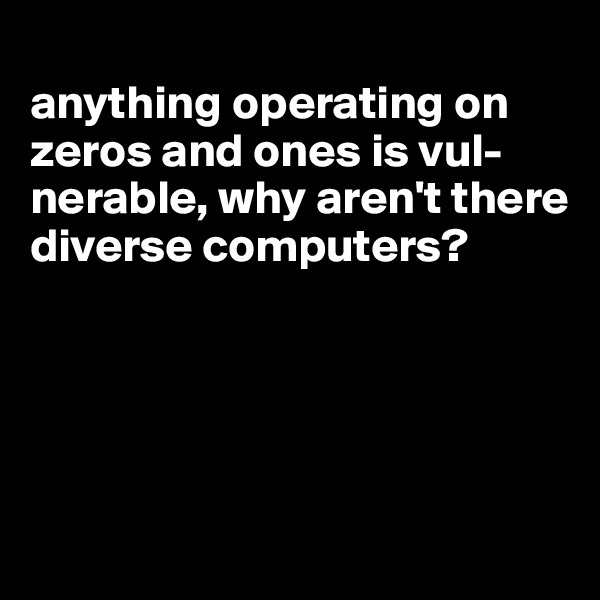 
anything operating on zeros and ones is vul-nerable, why aren't there diverse computers?





