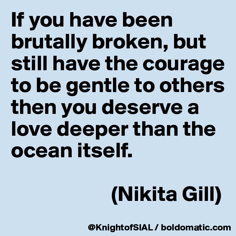 If you have been brutally broken, but still have the courage to be gentle to others then you deserve a love deeper than the ocean itself.

                       (Nikita Gill)