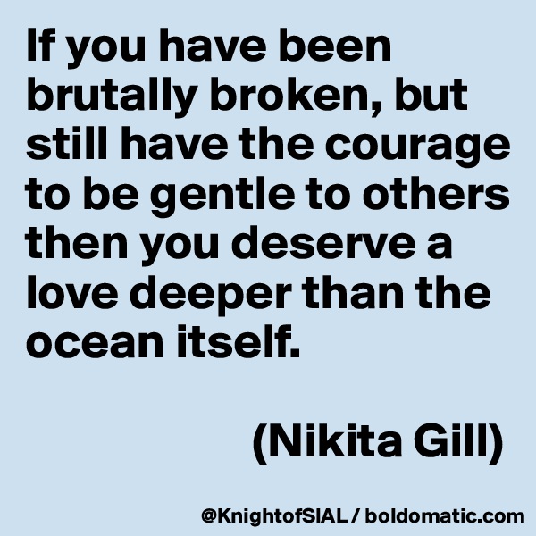 If you have been brutally broken, but still have the courage to be gentle to others then you deserve a love deeper than the ocean itself.

                       (Nikita Gill)