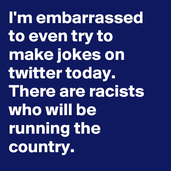 I'm embarrassed to even try to make jokes on twitter today. There are racists who will be running the country.