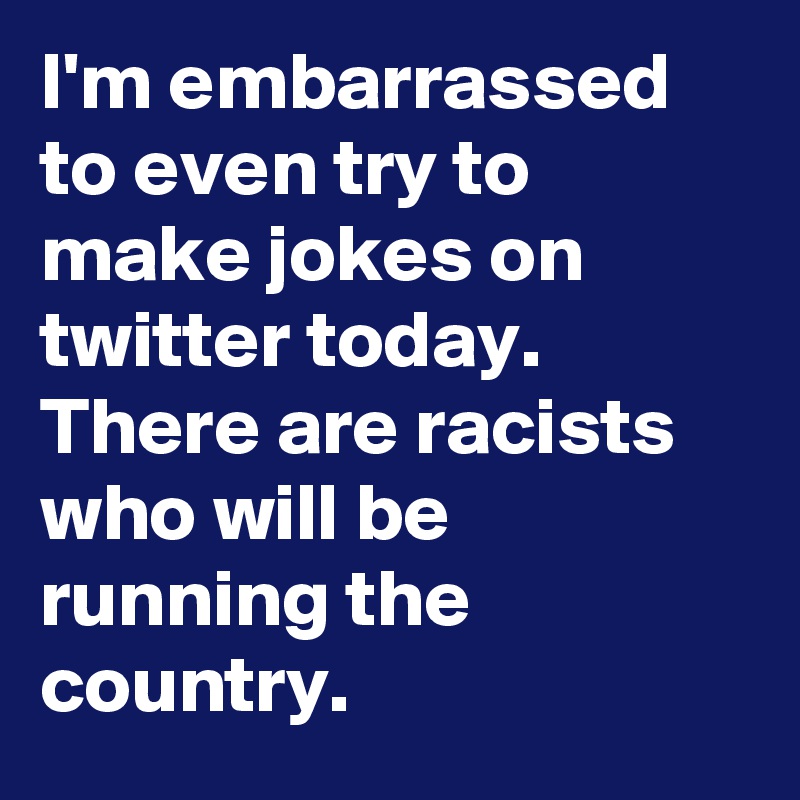 I'm embarrassed to even try to make jokes on twitter today. There are racists who will be running the country.