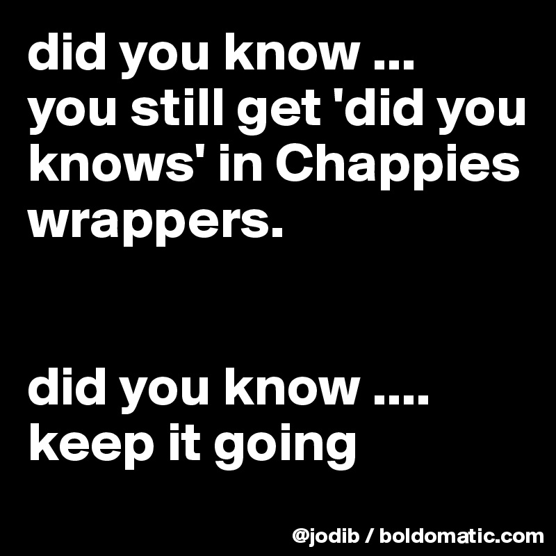 did you know ...
you still get 'did you knows' in Chappies wrappers. 

 
did you know .... keep it going 