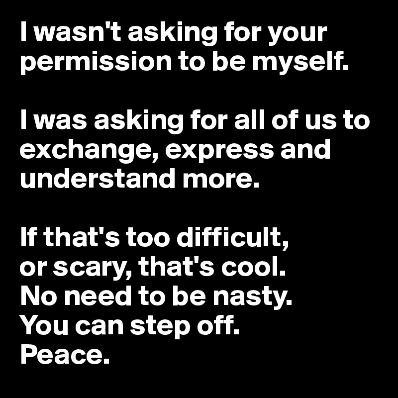 I wasn't asking for your permission to be myself. 

I was asking for all of us to exchange, express and understand more. 

If that's too difficult, 
or scary, that's cool.
No need to be nasty.
You can step off. 
Peace.
