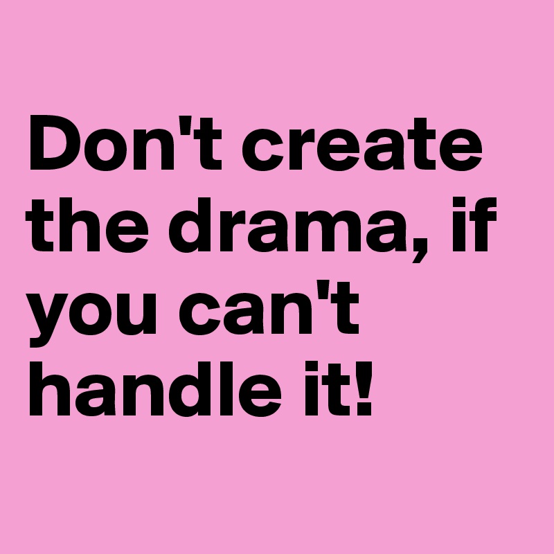 
Don't create the drama, if you can't handle it!
