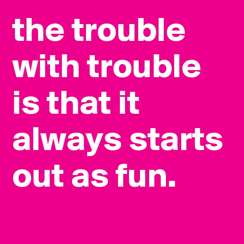 the trouble with trouble is that it always starts out as fun.