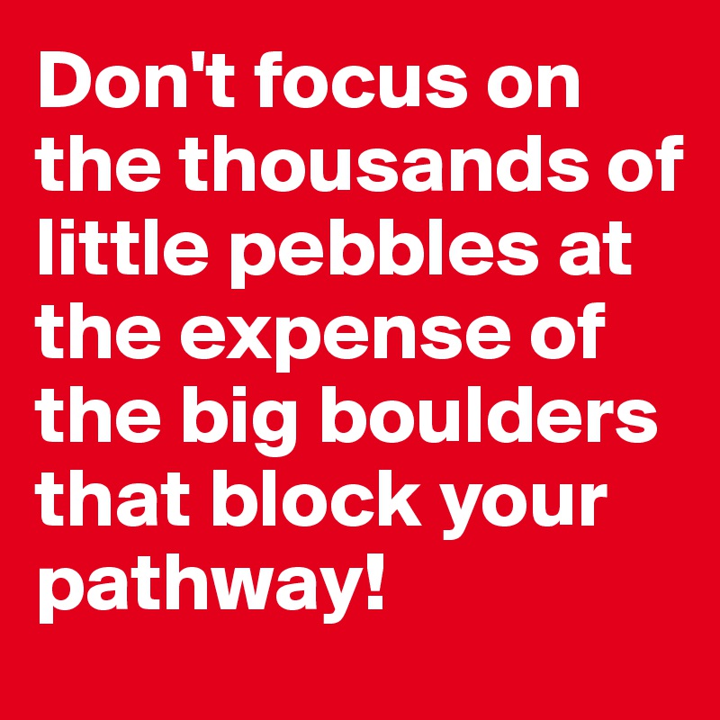 Don't focus on the thousands of little pebbles at the expense of the big boulders that block your pathway!