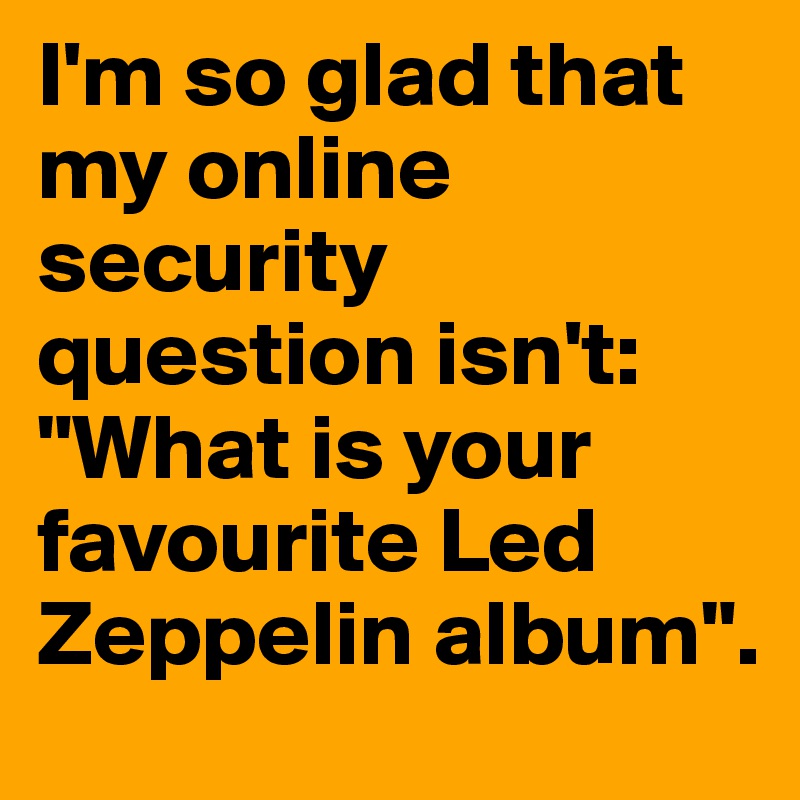 I'm so glad that my online security question isn't: "What is your favourite Led Zeppelin album".