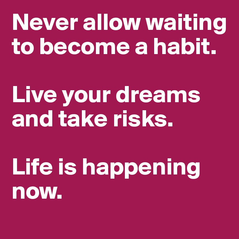 Never allow waiting 
to become a habit. 

Live your dreams and take risks.

Life is happening now.