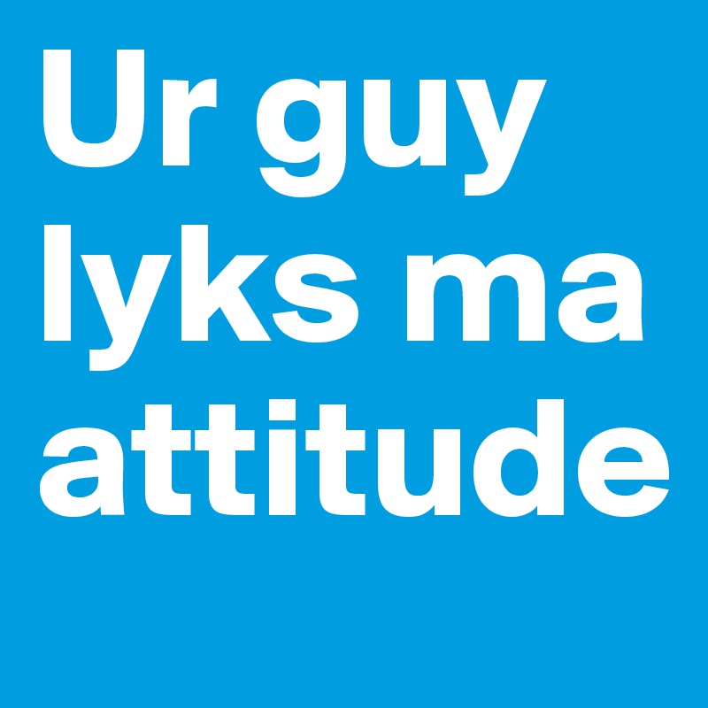 Ur guy lyks ma attitude 