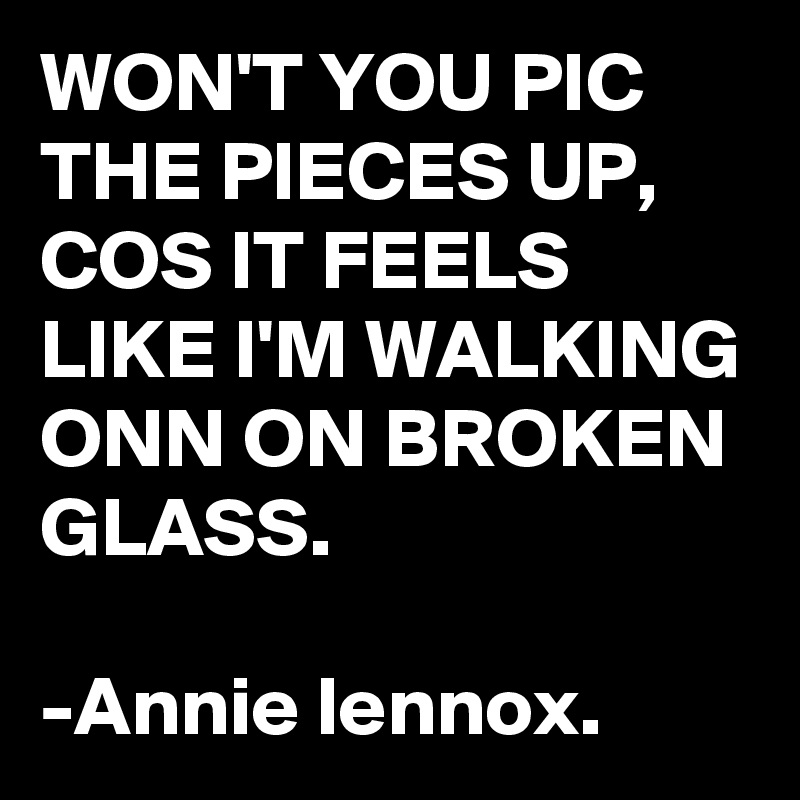 WON'T YOU PIC THE PIECES UP, COS IT FEELS LIKE I'M WALKING ONN ON BROKEN GLASS.

-Annie lennox.