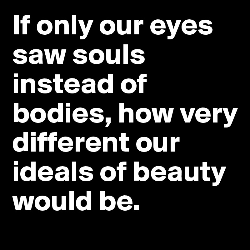 If only our eyes saw souls instead of bodies, how very different our ideals of beauty would be.