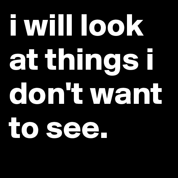 i will look at things i don't want to see.
