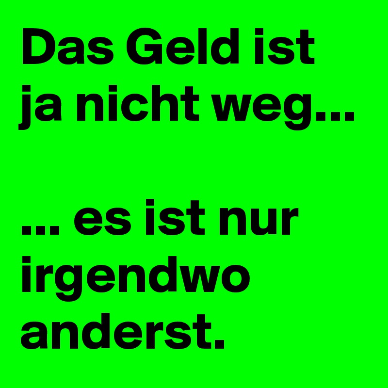 Das Geld ist ja nicht weg...

... es ist nur irgendwo anderst.