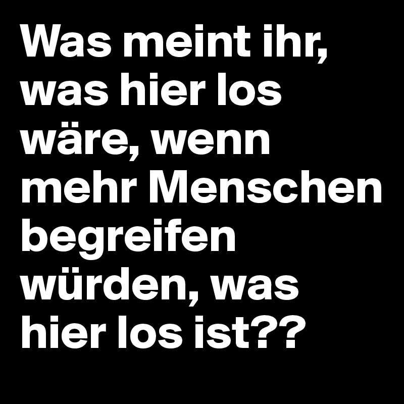 Was meint ihr, was hier los wäre, wenn mehr Menschen begreifen würden, was hier los ist??