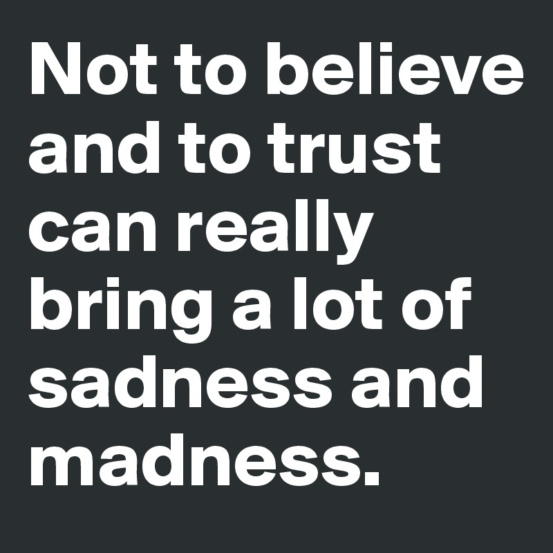 Not to believe and to trust can really bring a lot of sadness and madness.