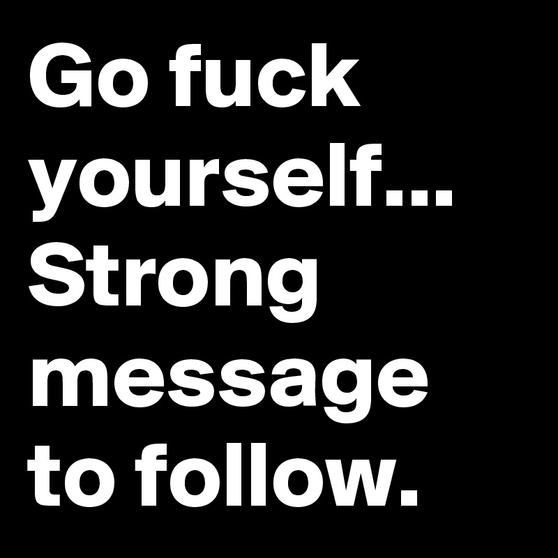Go fuck yourself... 
Strong message to follow. 