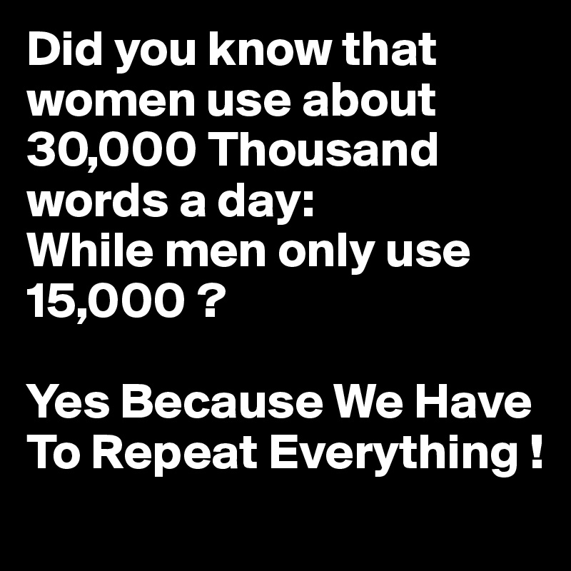 Did you know that women use about 30,000 Thousand words a day: 
While men only use 15,000 ?

Yes Because We Have To Repeat Everything ! 