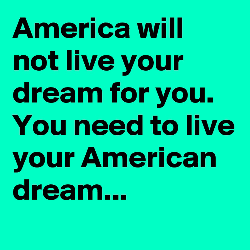 America will not live your dream for you. You need to live your American dream...