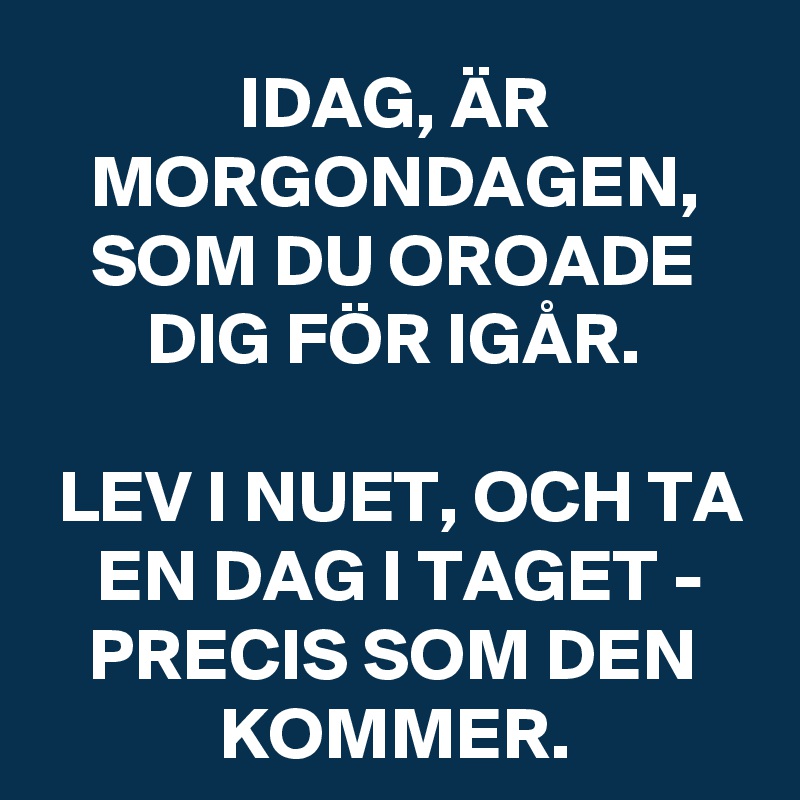 IDAG, ÄR MORGONDAGEN, SOM DU OROADE DIG FÖR IGÅR.

LEV I NUET, OCH TA EN DAG I TAGET - PRECIS SOM DEN KOMMER.